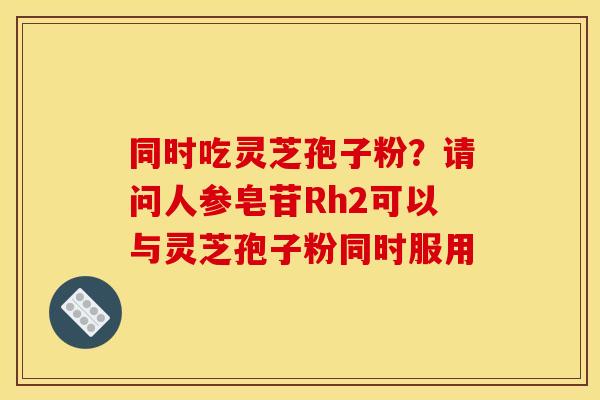 同时吃灵芝孢子粉?请问人参皂苷Rh2可以与灵芝孢子粉同时服用