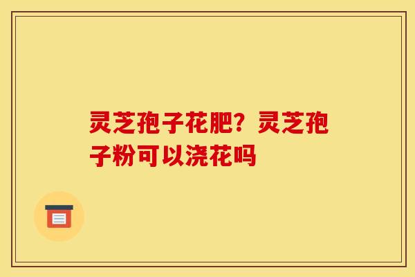 灵芝孢子花肥?灵芝孢子粉可以浇花吗