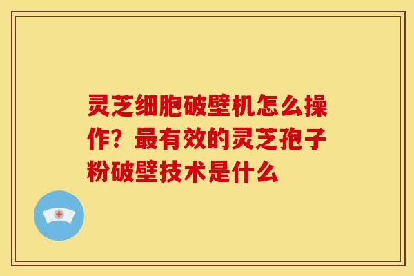 灵芝细胞破壁机怎么操作?最有效的灵芝孢子粉破壁技术是什么