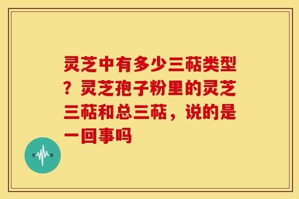 灵芝中有多少三萜类型?灵芝孢子粉里的灵芝三萜和总三萜,说的是一回事吗