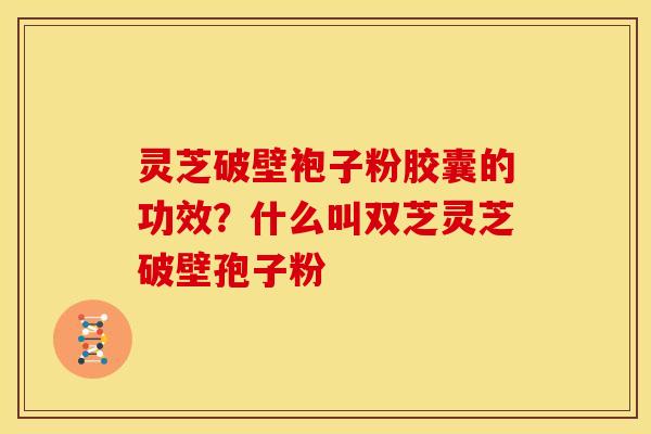 灵芝破壁袍子粉胶囊的功效?什么叫双芝灵芝破壁孢子粉