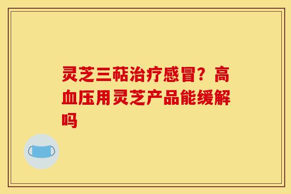 灵芝三萜治疗感冒?高血压用灵芝产品能缓解吗