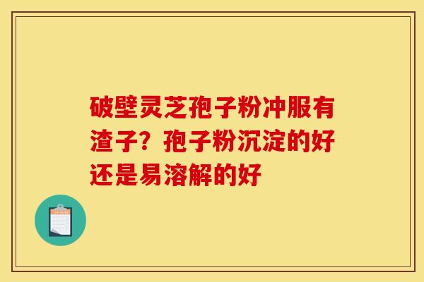 破壁灵芝孢子粉冲服有渣子?孢子粉沉淀的好还是易溶解的好