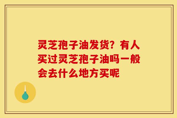 灵芝孢子油发货?有人买过灵芝孢子油吗一般会去什么地方买呢