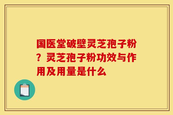 国医堂破壁灵芝孢子粉？灵芝孢子粉功效与作用及用量是什么