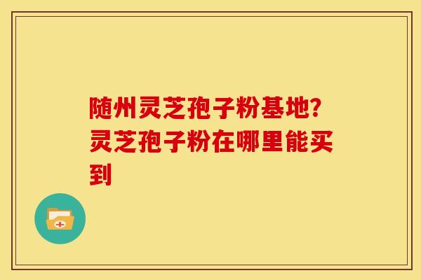随州灵芝孢子粉基地?灵芝孢子粉在哪里能买到