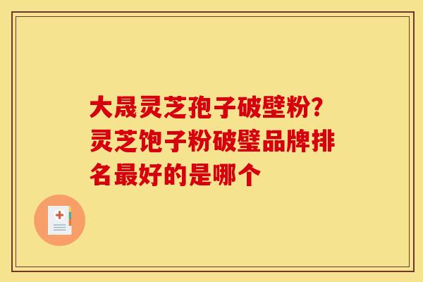 大晟灵芝孢子破壁粉?灵芝饱子粉破璧品牌排名最好的是哪个