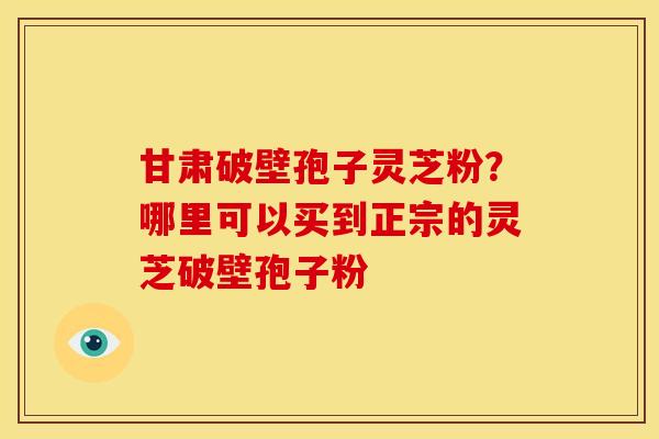 甘肃破壁孢子灵芝粉?哪里可以买到正宗的灵芝破壁孢子粉