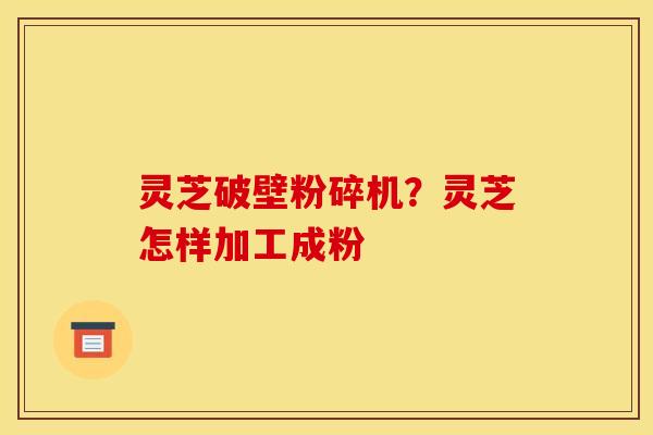 灵芝破壁粉碎机?灵芝怎样加工成粉