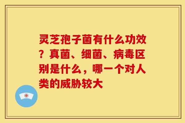 灵芝孢子菌有什么功效?真菌、细菌、病毒区别是什么,哪一个对人类的威胁较大