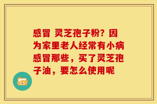 感冒 灵芝孢子粉?因为家里老人经常有小病感冒那些,买了灵芝孢子油,要怎么使用呢