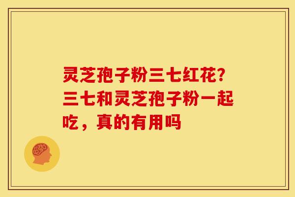 灵芝孢子粉三七红花?三七和灵芝孢子粉一起吃,真的有用吗