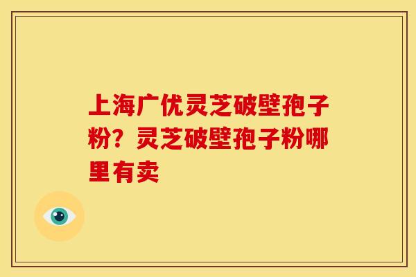 上海广优灵芝破壁孢子粉?灵芝破壁孢子粉哪里有卖