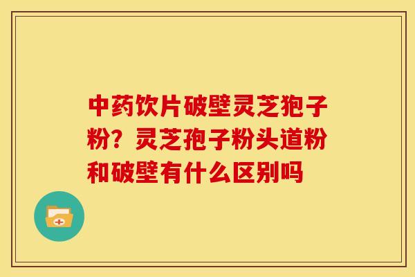中药饮片破壁灵芝狍子粉?灵芝孢子粉头道粉和破壁有什么区别吗