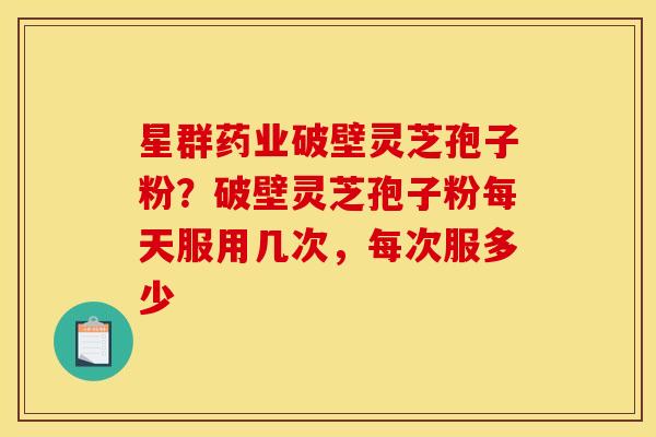星群药业破壁灵芝孢子粉?破壁灵芝孢子粉每天服用几次,每次服多少