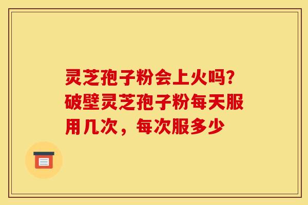 灵芝孢子粉会上火吗?破壁灵芝孢子粉每天服用几次,每次服多少