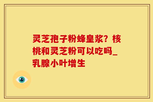 灵芝孢子粉蜂皇浆?核桃和灵芝粉可以吃吗_乳腺小叶增生