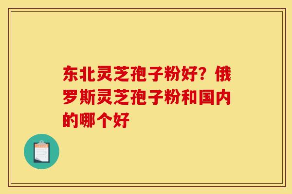 东北灵芝孢子粉好？俄罗斯灵芝孢子粉和国内的哪个好