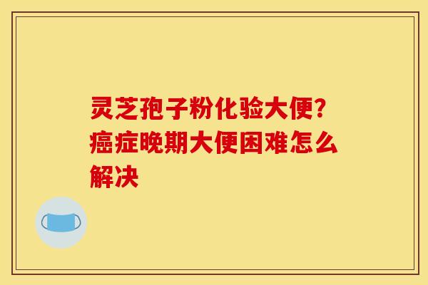 灵芝孢子粉化验大便?癌症晚期大便困难怎么解决