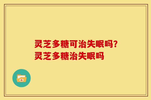 灵芝多糖可治失眠吗?灵芝多糖治失眠吗