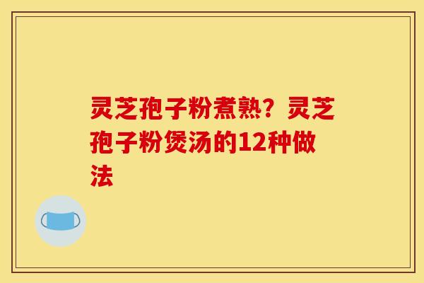 灵芝孢子粉煮熟?灵芝孢子粉煲汤的12种做法