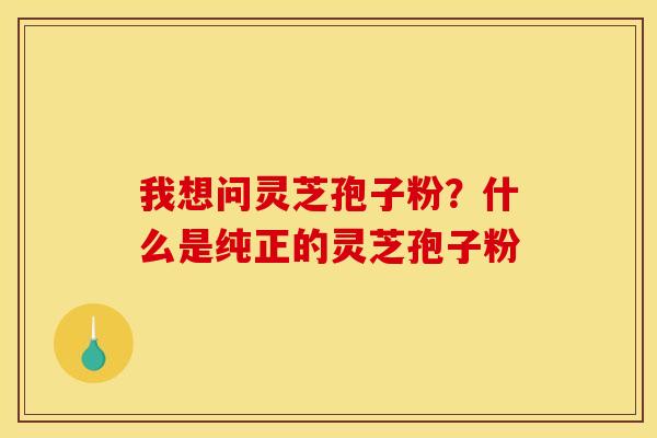 我想问灵芝孢子粉?什么是纯正的灵芝孢子粉