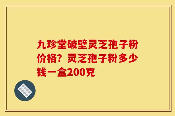 九珍堂破壁灵芝孢子粉价格？灵芝孢子粉多少钱一盒200克