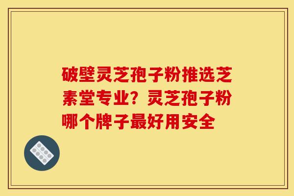 破壁灵芝孢子粉推选芝素堂专业?灵芝孢子粉哪个牌子最好用安全