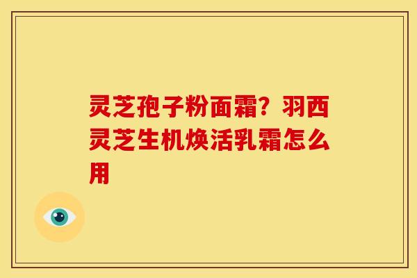 灵芝孢子粉面霜?羽西灵芝生机焕活乳霜怎么用