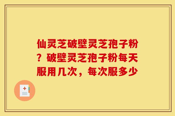 仙灵芝破壁灵芝孢子粉?破壁灵芝孢子粉每天服用几次,每次服多少