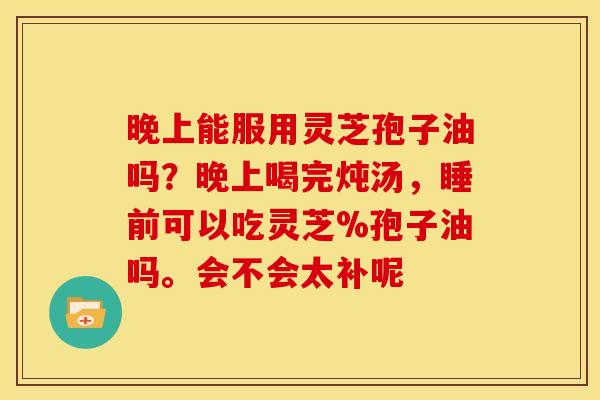 晚上能服用灵芝孢子油吗？晚上喝完炖汤，睡前可以吃灵芝%孢子油吗。会不会太补呢