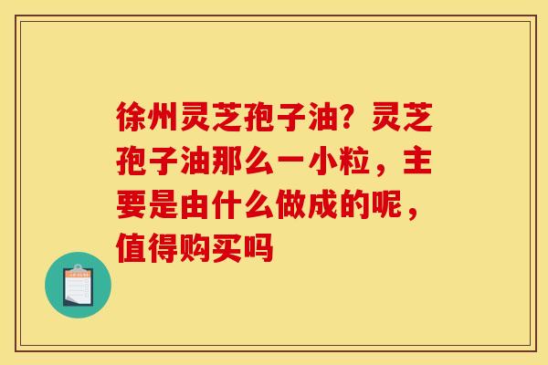 徐州灵芝孢子油?灵芝孢子油那么一小粒,主要是由什么做成的呢,值得购买吗