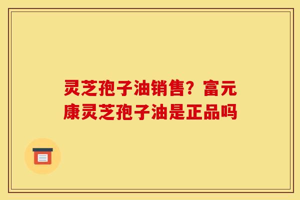 灵芝孢子油销售？富元康灵芝孢子油是正品吗