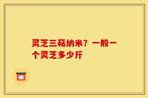 灵芝三萜纳米?一般一个灵芝多少斤