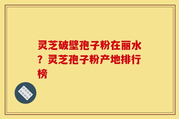 灵芝破壁孢子粉在丽水?灵芝孢子粉产地排行榜