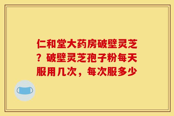 仁和堂大药房破壁灵芝?破壁灵芝孢子粉每天服用几次,每次服多少