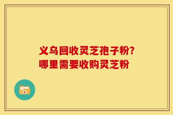 义乌回收灵芝孢子粉?哪里需要收购灵芝粉