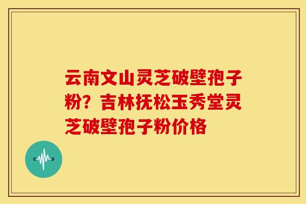 云南文山灵芝破壁孢子粉?吉林抚松玉秀堂灵芝破壁孢子粉价格