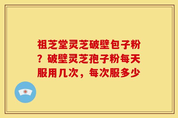 祖芝堂灵芝破壁包子粉?破壁灵芝孢子粉每天服用几次,每次服多少