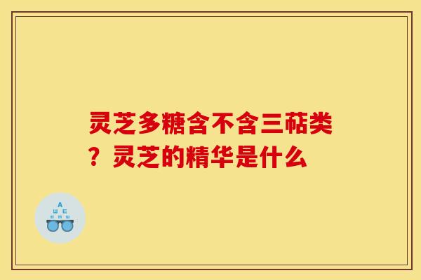 灵芝多糖含不含三萜类?灵芝的精华是什么