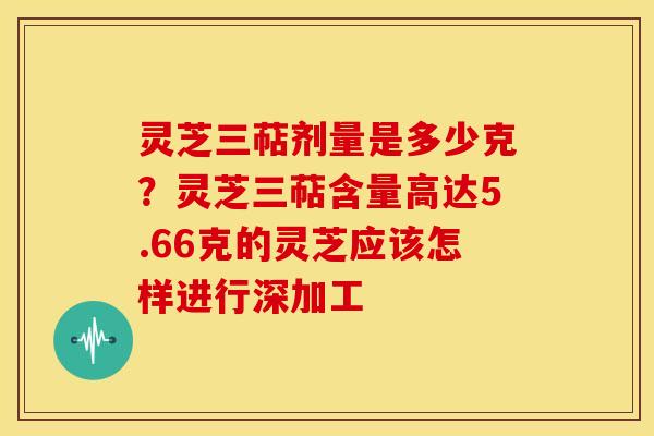 灵芝三萜剂量是多少克？灵芝三萜含量高达5.66克的灵芝应该怎样进行深加工