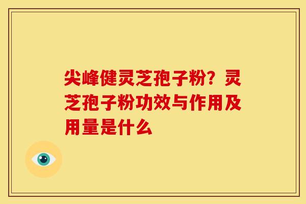 尖峰健灵芝孢子粉?灵芝孢子粉功效与作用及用量是什么