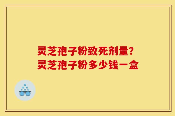 灵芝孢子粉致死剂量?灵芝孢子粉多少钱一盒