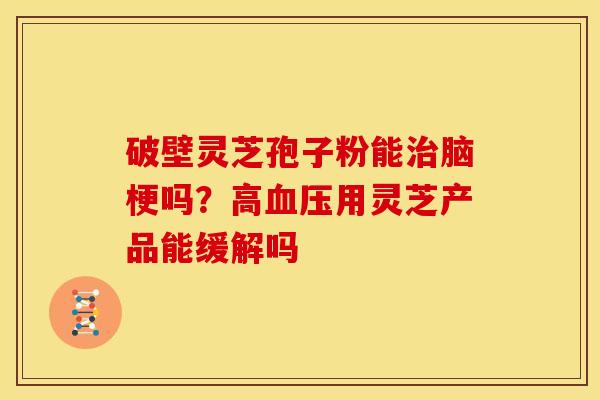 破壁灵芝孢子粉能治脑梗吗?高血压用灵芝产品能缓解吗