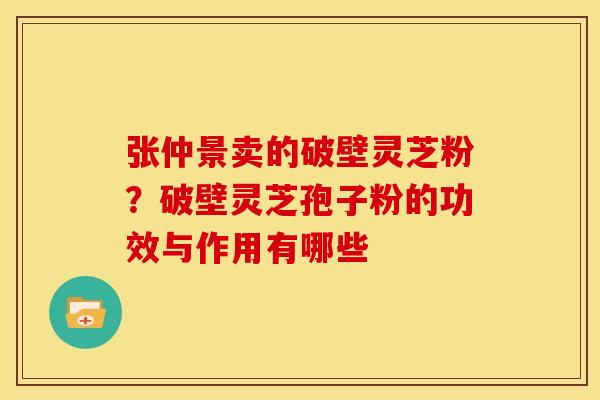 张仲景卖的破壁灵芝粉?破壁灵芝孢子粉的功效与作用有哪些