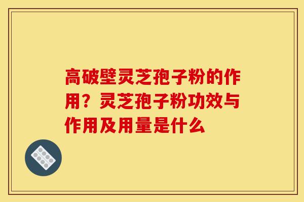 高破壁灵芝孢子粉的作用？灵芝孢子粉功效与作用及用量是什么