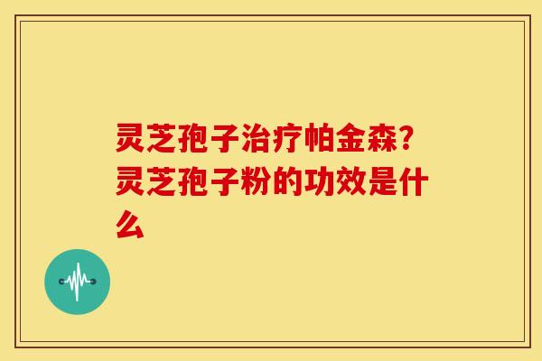 灵芝孢子治疗帕金森?灵芝孢子粉的功效是什么