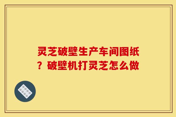 灵芝破壁生产车间图纸?破壁机打灵芝怎么做