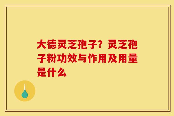 大德灵芝孢子？灵芝孢子粉功效与作用及用量是什么