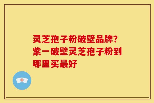 灵芝孢子粉破壁品牌?紫一破壁灵芝孢子粉到哪里买最好